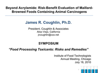 Beyond Acrylamide: Risk-Benefit Evaluation of Maillard-
   Browned Foods Containing Animal Carcinogens


            James R. Coughlin, Ph.D.
              President, Coughlin & Associates
                    Aliso Viejo, California
                     jrcoughlin@cox.net


                      SYMPOSIUM
 “Food Processing Toxicants: Risks and Remedies”
                                     Institute of Food Technologists
                                            Annual Meeting, Chicago
                                                       July 18, 2010

                                                         1
 