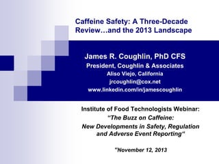 Caffeine Safety: A Three-Decade
Review…and the 2013 Landscape
James R. Coughlin, PhD CFS
President, Coughlin & Associates
Aliso Viejo, California
jrcoughlin@cox.net
www.linkedin.com/in/jamescoughlin
Institute of Food Technologists Webinar:
“The Buzz on Caffeine:
New Developments in Safety, Regulation
and Adverse Event Reporting“
“November 12, 2013
 