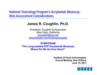 National Toxicology Program’s Acrylamide Bioassay:
Risk Assessment Considerations

            James R. Coughlin, Ph.D.
              President, Coughlin & Associates
                    Aliso Viejo, California
                     jrcoughlin@cox.net
             www.linkedin.com/in/jamescoughlin

                       SYMPOSIUM
        “The Long-awaited NTP Acrylamide Bioassay:
               Where Do We Go from Here?”


                                  Institute of Food Technologists
                                    Annual Meeting, New Orleans
                                                    June 14, 2011
                                                     1
 