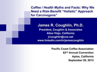 Coffee / Health Myths and Facts: Why We
Need a Risk-Benefit “Holistic” Approach
for Carcinogens”

James R. Coughlin, Ph.D.
President, Coughlin & Associates
Aliso Viejo, California
jrcoughlin@cox.net
www.linkedin.com/in/jamescoughlin
Pacific Coast Coffee Association
82nd Annual Convention
Aptos, California
September 20, 2013

 