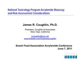 National Toxicology Program Acrylamide Bioassay
and Risk Assessment Considerations



            James R. Coughlin, Ph.D.
              President, Coughlin & Associates
                    Aliso Viejo, California

                    jrcoughlin@cox.net
             www.linkedin.com/in/jamescoughlin


      Snack Food Association Acrylamide Conference
                                       June 7, 2011

                                                 1
 