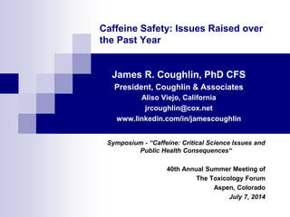 Caffeine Safety: Issues Raised over
the Past Year
James R. Coughlin, PhD CFS
President, Coughlin & Associates
Aliso Viejo, California
jrcoughlin@cox.net
www.linkedin.com/in/jamescoughlin
Symposium - “Caffeine: Critical Science Issues and
Public Health Consequences“
40th Annual Summer Meeting of
The Toxicology Forum
Aspen, Colorado
July 7, 2014
 