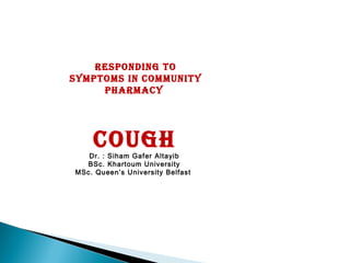 Responding to
symptoms in community
phaRmacy
coughDr. : Siham Gafer Altayib
BSc. Khartoum University
MSc. Queen’s University Belfast
 