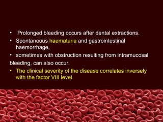 • Prolonged bleeding occurs after dental extractions.
• Spontaneous haematuria and gastrointestinal
haemorrhage,
• sometimes with obstruction resulting from intramucosal
bleeding, can also occur.
• The clinical severity of the disease correlates inversely
with the factor VIII level
 