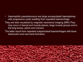 • Haemophilic pseudotumours are large encapsulated haematomas
with progressive cystic swelling from repeated haemorrhage.
They are best visualized by magnetic resonance imaging (MRI) They
may occur in fascial and muscle planes, large muscle groups and in
the long bones, pelvis and cranium.
The latter result from repeated subperiosteal haemorrhages with bone
destruction and new bone formation.
 