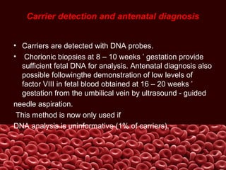 Carrier detection and antenatal diagnosis
• Carriers are detected with DNA probes.
• Chorionic biopsies at 8 – 10 weeks ’ gestation provide
sufficient fetal DNA for analysis. Antenatal diagnosis also
possible followingthe demonstration of low levels of
factor VIII in fetal blood obtained at 16 – 20 weeks ’
gestation from the umbilical vein by ultrasound - guided
needle aspiration.
This method is now only used if
DNA analysis is uninformative (1% of carriers).
 