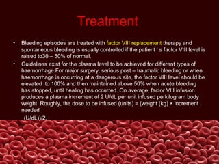 Treatment
• Bleeding episodes are treated with factor VIII replacement therapy and
spontaneous bleeding is usually controlled if the patient ’ s factor VIII level is
raised to30 – 50% of normal.
• Guidelines exist for the plasma level to be achieved for different types of
haemorrhage.For major surgery, serious post – traumatic bleeding or when
haemorrhage is occurring at a dangerous site, the factor VIII level should be
elevated to 100% and then maintained above 50% when acute bleeding
has stopped, until healing has occurred. On average, factor VIII infusion
produces a plasma increment of 2 U/dL per unit infused perkilogram body
weight. Roughly, the dose to be infused (units) = (weight (kg) × increment
needed
(U/dL))/2.
 