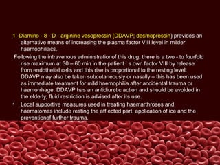 1 -Diamino - 8 - D - arginine vasopressin (DDAVP; desmopressin) provides an
alternative means of increasing the plasma factor VIII level in milder
haemophiliacs.
Following the intravenous administrationof this drug, there is a two - to fourfold
rise maximum at 30 – 60 min in the patient ’ s own factor VIII by release
from endothelial cells and this rise is proportional to the resting level.
DDAVP may also be taken subcutaneously or nasally – this has been used
as immediate treatment for mild haemophilia after accidental trauma or
haemorrhage. DDAVP has an antidiuretic action and should be avoided in
the elderly; fluid restriction is advised after its use.
• Local supportive measures used in treating haemarthroses and
haematomas include resting the aff ected part, application of ice and the
preventionof further trauma.
 