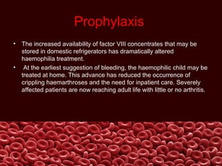 Prophylaxis
• The increased availability of factor VIII concentrates that may be
stored in domestic refrigerators has dramatically altered
haemophilia treatment.
• At the earliest suggestion of bleeding, the haemophilic child may be
treated at home. This advance has reduced the occurrence of
crippling haemarthroses and the need for inpatient care. Severely
affected patients are now reaching adult life with little or no arthritis.
 
