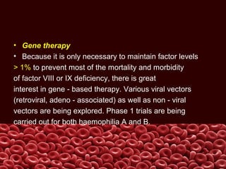 • Gene therapy
• Because it is only necessary to maintain factor levels
> 1% to prevent most of the mortality and morbidity
of factor VIII or IX deficiency, there is great
interest in gene - based therapy. Various viral vectors
(retroviral, adeno - associated) as well as non - viral
vectors are being explored. Phase 1 trials are being
carried out for both haemophilia A and B.
 