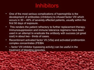 Inhibitors
• One of the most serious complications of haemophilia is the
development of antibodies (inhibitors) to infused factor VIII which
occurs in 30 – 40% of severely effected patients, usually within the
first 50 days of exposure.
• This renders the patient refractory to further replacement therapy.
Immunosuppression and immune tolerance regimens have been
used in an attempt to eradicate the antibody with success (at great
cost) in about two - thirds of cases.
• Recombinant activated factor VII (VIIa) and activated prothrombin
complex concentrates (FEIBA
• – factor VIII inhibitor bypassing activity) can be useful in the
treatment of bleeding episodes.
 