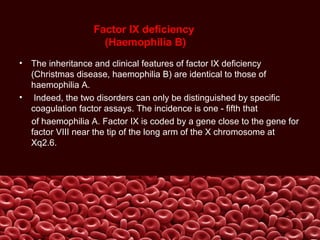 Factor IX deficiency
(Haemophilia B)
• The inheritance and clinical features of factor IX deficiency
(Christmas disease, haemophilia B) are identical to those of
haemophilia A.
• Indeed, the two disorders can only be distinguished by specific
coagulation factor assays. The incidence is one - fifth that
of haemophilia A. Factor IX is coded by a gene close to the gene for
factor VIII near the tip of the long arm of the X chromosome at
Xq2.6.
 