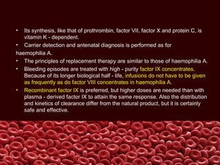 • Its synthesis, like that of prothrombin, factor VII, factor X and protein C, is
vitamin K - dependent.
• Carrier detection and antenatal diagnosis is performed as for
haemophilia A.
• The principles of replacement therapy are similar to those of haemophilia A.
• Bleeding episodes are treated with high - purity factor IX concentrates.
Because of its longer biological half - life, infusions do not have to be given
as frequently as do factor VIII concentrates in haemophilia A.
• Recombinant factor IX is preferred, but higher doses are needed than with
plasma - derived factor IX to attain the same response. Also the distribution
and kinetics of clearance differ from the natural product, but it is certainly
safe and effective.
 