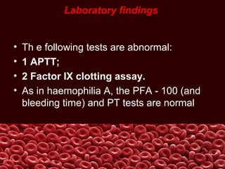 Laboratory findings
• Th e following tests are abnormal:
• 1 APTT;
• 2 Factor IX clotting assay.
• As in haemophilia A, the PFA - 100 (and
bleeding time) and PT tests are normal.
 
