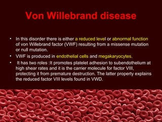 Von Willebrand disease
• In this disorder there is either a reduced level or abnormal function
of von Willebrand factor (VWF) resulting from a missense mutation
or null mutation.
• VWF is produced in endothelial cells and megakaryocytes.
• It has two roles :It promotes platelet adhesion to subendothelium at
high shear rates and it is the carrier molecule for factor VIII,
protecting it from premature destruction. The latter property explains
the reduced factor VIII levels found in VWD.
 