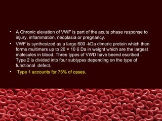 • A Chronic elevation of VWF is part of the acute phase response to
injury, inflammation, neoplasia or pregnancy.
• VWF is synthesized as a large 600 -kDa dimeric protein which then
forms multimers up to 20 × 10 6 Da in weight which are the largest
molecules in blood. Three types of VWD have beend escribed .
Type 2 is divided into four subtypes depending on the type of
functional defect.
• Type 1 accounts for 75% of cases.
 