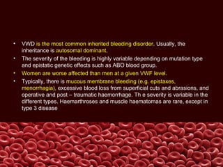• VWD is the most common inherited bleeding disorder. Usually, the
inheritance is autosomal dominant.
• The severity of the bleeding is highly variable depending on mutation type
and epistatic genetic effects such as ABO blood group.
• Women are worse affected than men at a given VWF level.
• Typically, there is mucous membrane bleeding (e.g. epistaxes,
menorrhagia), excessive blood loss from superficial cuts and abrasions, and
operative and post – traumatic haemorrhage. Th e severity is variable in the
different types. Haemarthroses and muscle haematomas are rare, except in
type 3 disease.
 