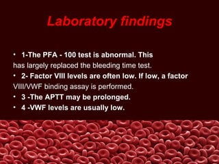 Laboratory findings
• 1-The PFA - 100 test is abnormal. This
has largely replaced the bleeding time test.
• 2- Factor VIII levels are often low. If low, a factor
VIII/VWF binding assay is performed.
• 3 -The APTT may be prolonged.
• 4 -VWF levels are usually low.
 