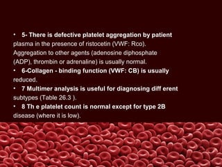 • 5- There is defective platelet aggregation by patient
plasma in the presence of ristocetin (VWF: Rco).
Aggregation to other agents (adenosine diphosphate
(ADP), thrombin or adrenaline) is usually normal.
• 6-Collagen - binding function (VWF: CB) is usually
reduced.
• 7 Multimer analysis is useful for diagnosing diff erent
subtypes (Table 26.3 ).
• 8 Th e platelet count is normal except for type 2B
disease (where it is low).
 