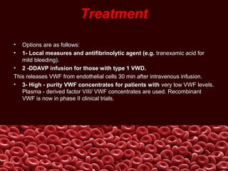 Treatment
• Options are as follows:
• 1- Local measures and antifibrinolytic agent (e.g. tranexamic acid for
mild bleeding).
• 2 -DDAVP infusion for those with type 1 VWD.
This releases VWF from endothelial cells 30 min after intravenous infusion.
• 3- High - purity VWF concentrates for patients with very low VWF levels.
Plasma - derived factor VIII/ VWF concentrates are used. Recombinant
VWF is now in phase II clinical trials.
 