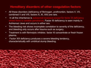 Hereditary disorders of other coagulation factors
• All these disorders (deficiency of fibrinogen, prothrombin, factors V, VII,
combined V and VIII, factors X, XI, XIII) are rare.
• In all the inheritance is autosomal recessive except for factor XI deficiency
where there is variable penetrance. Factor XI deficiency is seen mainly in
Ashkenazi Jews and occurs in either sex.
• The bleeding risk shows incomplete correlation to severity of the deficiency,
and bleeding only occurs after trauma such as surgery.
• Treatment is with fibrinolytic inhibitor, factor XI concentrate or fresh frozen
plasma.
• Factor XIII deficiency produces a severe bleeding tendency,
characteristically with umbilical stump bleeding.
 