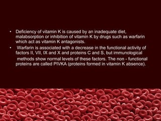 • Deficiency of vitamin K is caused by an inadequate diet,
malabsorption or inhibition of vitamin K by drugs such as warfarin
which act as vitamin K antagonists.
• Warfarin is associated with a decrease in the functional activity of
factors II, VII, IX and X and proteins C and S, but immunological
methods show normal levels of these factors. The non - functional
proteins are called PIVKA (proteins formed in vitamin K absence).
 
