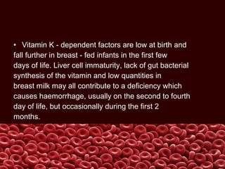• Vitamin K - dependent factors are low at birth and
fall further in breast - fed infants in the first few
days of life. Liver cell immaturity, lack of gut bacterial
synthesis of the vitamin and low quantities in
breast milk may all contribute to a deficiency which
causes haemorrhage, usually on the second to fourth
day of life, but occasionally during the first 2
months.
 