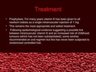 Treatment
• Prophylaxis. For many years vitamin K has been given to all
newborn babies as a single intramuscular injection of 1 mg.
• This remains the most appropriate and safest treatment.
• Following epidemiological evidence suggesting a possible link
between intramuscular vitamin K and an increased risk of childhood
tumours (which has not been substantiated), some centres
recommended an oral regimen but this has never been subjected to
randomized controlled trial.
 