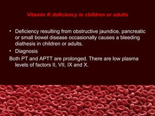 Vitamin K deficiency in children or adults
• Deficiency resulting from obstructive jaundice, pancreatic
or small bowel disease occasionally causes a bleeding
diathesis in children or adults.
• Diagnosis
Both PT and APTT are prolonged. There are low plasma
levels of factors II, VII, IX and X.
 