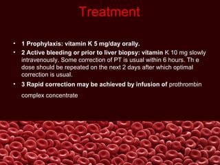 Treatment
• 1 Prophylaxis: vitamin K 5 mg/day orally.
• 2 Active bleeding or prior to liver biopsy: vitamin K 10 mg slowly
intravenously. Some correction of PT is usual within 6 hours. Th e
dose should be repeated on the next 2 days after which optimal
correction is usual.
• 3 Rapid correction may be achieved by infusion of prothrombin
complex concentrate.
 