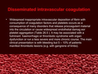 Disseminated intravascular coagulation
• Widespread inappropriate intravascular deposition of fibrin with
consumption of coagulation factors and platelets occurs as a
consequence of many disorders that release procoagulant material
into the circulation or cause widespread endothelial damag eor
platelet aggregation (Table 26.5 ). It may be associated with a
fulminant haemorrhagic or thrombotic syndrome with organ
dysfunction or run a less severe and more chronic course. The main
clinical presentation is with bleeding but 5 – 10% of patients
manifest thrombotic lesions (e.g. with gangrene of limbs).
 