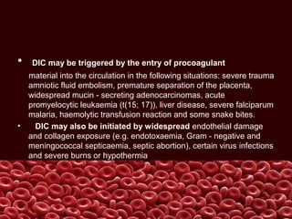 • DIC may be triggered by the entry of procoagulant
material into the circulation in the following situations: severe trauma
amniotic fluid embolism, premature separation of the placenta,
widespread mucin - secreting adenocarcinomas, acute
promyelocytic leukaemia (t(15; 17)), liver disease, severe falciparum
malaria, haemolytic transfusion reaction and some snake bites.
• DIC may also be initiated by widespread endothelial damage
and collagen exposure (e.g. endotoxaemia, Gram - negative and
meningococcal septicaemia, septic abortion), certain virus infections
and severe burns or hypothermia
 