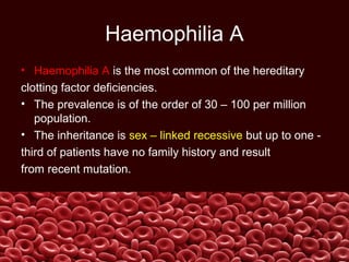 Haemophilia A
• Haemophilia A is the most common of the hereditary
clotting factor deficiencies.
• The prevalence is of the order of 30 – 100 per million
population.
• The inheritance is sex – linked recessive but up to one -
third of patients have no family history and result
from recent mutation.
 