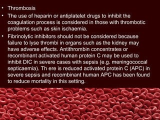 • Thrombosis
• The use of heparin or antiplatelet drugs to inhibit the
coagulation process is considered in those with thrombotic
problems such as skin ischaemia.
• Fibrinolytic inhibitors should not be considered because
failure to lyse thrombi in organs such as the kidney may
have adverse effects. Antithrombin concentrates or
recombinant activated human protein C may be used to
inhibit DIC in severe cases with sepsis (e.g. meningococcal
septicaemia). Th ere is reduced activated protein C (APC) in
severe sepsis and recombinant human APC has been found
to reduce mortality in this setting.
 