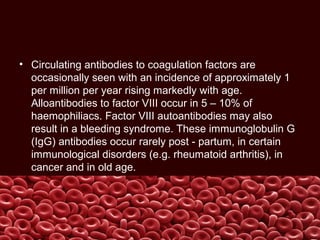 • Circulating antibodies to coagulation factors are
occasionally seen with an incidence of approximately 1
per million per year rising markedly with age.
Alloantibodies to factor VIII occur in 5 – 10% of
haemophiliacs. Factor VIII autoantibodies may also
result in a bleeding syndrome. These immunoglobulin G
(IgG) antibodies occur rarely post - partum, in certain
immunological disorders (e.g. rheumatoid arthritis), in
cancer and in old age.
 