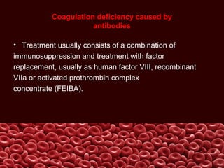 Coagulation deficiency caused by
antibodies
• Treatment usually consists of a combination of
immunosuppression and treatment with factor
replacement, usually as human factor VIII, recombinant
VIIa or activated prothrombin complex
concentrate (FEIBA).
 