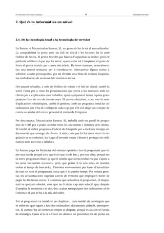 © Universitat Oberta de Catalunya                            10                       Informàtica en núvol



2. Què és la informàtica en núvol




2.1. De la tecnologia local a la tecnologia de servidor


En Ramon –i Mecanizados Ramon, SL, en general– ho fa tot al seu ordinador.
La comptabilitat la porta amb un full de càlcul i les factures les fa amb
l’editor de textos. El gestor li té dit que hauria d’organitzar-se millor, però ell
prefereix utilitzar el que sap fer servir, apuntar-ho tot i traspassar el gruix de
feina al gestor mateix per correu electrònic. De totes maneres, normalment
fan una reunió setmanal per a coordinar-se, intercanviar alguns arxius i,
sobretot, ajustar pressupostos, per tal d’evitar una llista de correus llarguíssi-
ma amb desenes de versions dels mateixos arxius.


Del paquet ofimàtic, a més de l’editor de textos i el full de càlcul, també fa
servir l’eina per a crear les presentacions que porta a les reunions amb els
clients per a explicar-los com treballen, quin equipament tenen i quins grans
projectes han fet en els darrers anys. El correu electrònic, com tota la resta
d’aplicacions ofimàtiques, també el gestiona amb un programa instal·lat als
ordinadors que s’ha de configurar cada cop que s’hi vol afegir un compte de
correu o canviar del correu personal al correu de l’empresa.


Per descomptat, Mecanizados Ramon, SL, treballa amb un parell de progra-
mes de CAD per a poder atendre totes les necessitats i sistemes dels clients.
Té també el millor programa d’edició de fotografia per a incloure imatges als
documents que entrega als clients. A més, com que hi ha tants virus i la le-
gislació es va endurint, ha hagut d’invertir temps i diners a protegir els ordi-
nadors amb antivirus i tallafocs.


En Ramon paga les llicències del sistema operatiu i tot el programari que té;
per una banda perquè creu que és el que ha de fer; i, per una altra, perquè no
fa servir programari lliure, ja que li sembla que no ha trobat res que s’ajusti a
les seves necessitats (reconeix, però, que potser li fa una mica de mandra
trobar el temps de buscar-lo). S’amoïna enormement per haver d’actualitzar
de tant en tant el programari, tasca que li fa perdre temps. Per norma gene-
ral, les actualitzacions suposen canvis de versions que impliquen haver de
pagar les llicències noves. I, a mesura que actualitza el programari, el maqui-
nari va quedant obsolet, cosa que no li deixa cap més solució que, després
d’ampliar la memòria o el disc dur, acabar reemplaçant dos ordinadors: el de
l’oficina i el que hi ha a la sala del taller.


Tot el programari va instal·lat per duplicat... com també els continguts que
és rellevant que siguin a tots dos ordinadors: documents, plànols, pressupos-
tos. El correu l’ha de contestar sempre al despatx, perquè és allà on té l’arxiu
de missatges. Quan se’n va a veure un client o un proveïdor, ha de portar un
 