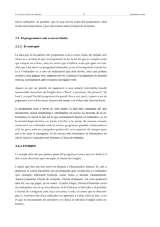 © Universitat Oberta de Catalunya                            11                       Informàtica en núvol



tercer ordinador –el portàtil– que té una tercera còpia del programari i dels
arxius més importants, i que sincronitza amb un llapis de memòria.



2.2. El programari com a servei (SaaS)


2.2.1. El concepte


La idea que hi ha darrere del programari com a servei (SaaS, de l’anglès sof-
tware as a service) és que el programari ja no és un bé que es compra –com
qui compra un cotxe–, sinó un servei que s’utilitza –com qui agafa un taxi.
Així, per a fer servir un programa informàtic, ja no cal comprar-lo i instal·lar-
lo a l’ordinador (o a tots els ordinadors que fem servir), sinó que podem
accedir a una pàgina web, registrar-nos-hi i utilitzar el programari de manera
remota, normalment amb el mateix navegador web.


Aquest ús pot ser gratuït, de pagament o una solució intermèdia (també
anomenada freemium, de l’anglès free o ‘lliure’, i premium, ‘de primera’, ‘de
luxe’), en què l’ús del programari és gratuït fins a cert punt, i passa a ser de
pagament si es vol fer servir durant més temps o es volen més funcionalitats.


El programari com a servei és, sens dubte, la part més coneguda del que
anomenem cloud computing o informàtica en núvol. La filosofia de la in-
formàtica en núvol és dur tot el que normalment faríem a l’ordinador –o, en
la terminologia tècnica, en local– i fer-ho a la xarxa, de manera remota,
mantenint un ordinador amb el mínim programari possible (habitualment
n’hi ha prou amb un navegador qualsevol) i una capacitat de còmput justa
per a fer anar el navegador. O dit encara més breument: la informàtica en
núvol canvia l’ordinador per Internet a l’hora de treballar.


2.2.2. Exemples


L’exemple més clar que podem posar del programari com a servei o SaaS és el
del correu electrònic (per exemple, el Gmail de Google).


L’opció que fins ara feia servir en Ramon a Mecanizados Ramon, SL, per a
gestionar el correu electrònic era un programa que s’instal·lava a l’ordinador
(per exemple, Microsoft Outlook, Lotus Notes o Mozilla Thunderbird).
Aquest programa s’havia de comprar, s’havia d’adquirir, era com qualsevol
altre bé: un cop pagat, ja era nostre. A partir d’aquí, s’havia d’instal·lar a tots
els ordinadors –en el cas d’en Ramon: el de l’oficina, el del taller i el portàtil–
i s’havia de configurar cada cop a tot arreu; a més, el correu que es descarre-
gava o s’enviava des d’un ordinador no apareixia a l’altre (això és així, si no
és que se sincronitzen els servidors o es deixa el servidor d’origen sense es-
borrar)..
 