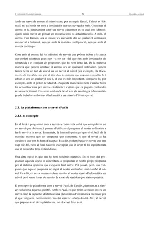 © Universitat Oberta de Catalunya                          12                       Informàtica en núvol



Amb un servei de correu al núvol (com, per exemple, Gmail, Yahoo! o Hot-
mail) no cal tenir res més a l’ordinador que un navegador web. Gestionar el
correu es fa directament amb un servei d’Internet en el qual ens identifi-
quem sense haver de pensar en instal·lacions ni actualitzacions. A més, el
correu d’en Ramon, ara al núvol, és accessible des de qualsevol ordinador
connectat a Internet, sempre amb la mateixa configuració, sempre amb el
mateix contingut.


Com amb el correu, hi ha infinitud de serveis que podem trobar a la xarxa
que poden substituir gran part –si no tot– del que fem amb l’ordinador de
sobretaula i el conjunt de programes que hi hem instal·lat. De la mateixa
manera que podem utilitzar el correu des de qualsevol ordinador, podem
també tenir un full de càlcul en un servei al núvol (per exemple, els Docu-
ments de Google), i no pas al disc dur, de manera que puguem consultar-lo i
editar-lo des de qualsevol lloc i, el que és més important, compartir-lo, per
exemple, amb el gestor de Madrid. D’aquesta manera no hem d’enviar totes
les actualitzacions per correu electrònic i evitem que es puguin confondre
versions fàcilment. Entrarem amb més detall ens els avantatges i desavantat-
ges de treballar amb eines d’informàtica en núvol a l’últim apartat.



2.3. La plataforma com a servei (PaaS)


2.3.1. El concepte


En el SaaS o programari com a servei es converteix un bé que compràvem en
un servei que obtenim, i passem d’utilitzar el programa al nostre ordinador a
fer-lo servir a la xarxa. Tanmateix, la limitació principal que té el SaaS, de la
mateixa manera que un programa que comprem, és que el servei ja ha
d’existir i que ens hi hem d’adaptar. És a dir, podem buscar el servei que ens
vagi més bé, però al final haurem d’acceptar que el servei té les especificitats
que el proveïdor li ha volgut donar.


Una altra opció és que ens ho fem nosaltres mateixos. En el món del pro-
gramari aquesta opció es concretaria a programar el nostre propi programa
per al sistema operatiu que estiguem fent servir. Pot passar, però, que vul-
guem que aquest programa no sigui al nostre ordinador, sinó també al nú-
vol. És a dir, en certa manera volem muntar el nostre servei d’informàtica en
núvol però sense haver de muntar la xarxa de servidors que això requeriria.


El concepte de plataforma com a servei (PaaS, de l’anglès platform as a servi-
ce) soluciona aquesta qüestió. Amb el PaaS, el que tenim al núvol no és un
servei, sinó la capacitat d’utilitzar una plataforma d’informàtica en núvol per
al que vulguem, normalment crear-hi serveis i allotjar-los-hi. Així, el servei
que paguem és el de la plataforma, no el servei final en si.
 