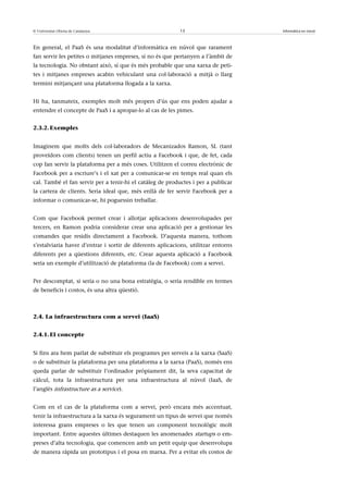 © Universitat Oberta de Catalunya                          13                       Informàtica en núvol



En general, el PaaS és una modalitat d’informàtica en núvol que rarament
fan servir les petites o mitjanes empreses, si no és que pertanyen a l’àmbit de
la tecnologia. No obstant això, sí que és més probable que una xarxa de peti-
tes i mitjanes empreses acabin vehiculant una col·laboració a mitjà o llarg
termini mitjançant una plataforma llogada a la xarxa.


Hi ha, tanmateix, exemples molt més propers d’ús que ens poden ajudar a
entendre el concepte de PaaS i a apropar-lo al cas de les pimes.


2.3.2. Exemples


Imaginem que molts dels col·laboradors de Mecanizados Ramon, SL (tant
proveïdors com clients) tenen un perfil actiu a Facebook i que, de fet, cada
cop fan servir la plataforma per a més coses. Utilitzen el correu electrònic de
Facebook per a escriure’s i el xat per a comunicar-se en temps real quan els
cal. També el fan servir per a tenir-hi el catàleg de productes i per a publicar
la cartera de clients. Seria ideal que, més enllà de fer servir Facebook per a
informar o comunicar-se, hi poguessin treballar.


Com que Facebook permet crear i allotjar aplicacions desenvolupades per
tercers, en Ramon podria considerar crear una aplicació per a gestionar les
comandes que residís directament a Facebook. D’aquesta manera, tothom
s’estalviaria haver d’entrar i sortir de diferents aplicacions, utilitzar entorns
diferents per a qüestions diferents, etc. Crear aquesta aplicació a Facebook
seria un exemple d’utilització de plataforma (la de Facebook) com a servei.


Per descomptat, si seria o no una bona estratègia, o seria rendible en termes
de beneficis i costos, és una altra qüestió.



2.4. La infraestructura com a servei (IaaS)


2.4.1. El concepte


Si fins ara hem parlat de substituir els programes per serveis a la xarxa (SaaS)
o de substituir la plataforma per una plataforma a la xarxa (PaaS), només ens
queda parlar de substituir l’ordinador pròpiament dit, la seva capacitat de
càlcul, tota la infraestructura per una infraestructura al núvol (IaaS, de
l’anglès infrastructure as a service).


Com en el cas de la plataforma com a servei, però encara més accentuat,
tenir la infraestructura a la xarxa és segurament un tipus de servei que només
interessa grans empreses o les que tenen un component tecnològic molt
important. Entre aquestes últimes destaquen les anomenades startups o em-
preses d’alta tecnologia, que comencen amb un petit equip que desenvolupa
de manera ràpida un prototipus i el posa en marxa. Per a evitar els costos de
 
