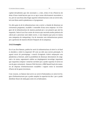 © Universitat Oberta de Catalunya                           14                    Informàtica en núvol



capital elevadíssims que són necessaris i, a més, evitar el risc d’haver-se de
dotar d’unes instal·lacions que no se sap si seran efectivament necessàries o
no, pot ser una bona idea llogar aquestes infraestructures com un servei més,
tal com fèiem amb la plataforma o el programari.


Un altre gran ús de la infraestructura com a servei –a banda de dissenyar un
creixement programat, escalable i sostenible d’una nova empresa– és el llo-
guer de la infraestructura de manera puntual per a un projecte que així ho
requereix. Seria el cas d’un centre de recerca que necessita molta potència de
càlcul per a processar unes dades noves, o una empresa que posa en marxa
una campanya de màrqueting i ha de menester una infraestructura potent
per a gestionar de manera eficient l’impacte de la campanya.


2.4.2. Exemples


En el cas d’en Ramon, podria fer servir la infraestructura al núvol si al final
es decideix a oferir la impressió 3D com un dels seus serveis principals. Si
aquest servei de prototipatge i creació d’originals s’oferís mitjançant una
plataforma a Internet, amb la possibilitat de dissenyar directament els origi-
nals a la xarxa, segurament caldria un desplegament tecnològic important
que requeriria comprar i instal·lar servidors per a poder suportar el servei en
cas de gran creixement. Amazon Web Services o IBM SmartCloud són mane-
res de disposar d’infraestructures escalables i segures sense la necessitat
d’haver de fer grans inversions.


Com veurem, en Ramon farà servir un servei d’informàtica en núvol de llo-
guer d’infraestructures per a poder ampliar la capacitat de disc i per a poder
distribuir fitxers de mida gran entre els col·laboradors.
 