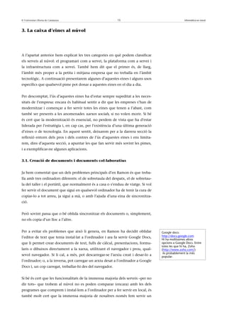 © Universitat Oberta de Catalunya                          15                                       Informàtica en núvol



3. La caixa d’eines al núvol




A l’apartat anterior hem explicat les tres categories en què podem classificar
els serveis al núvol: el programari com a servei, la plataforma com a servei i
la infraestructura com a servei. També hem dit que el primer és, de llarg,
l’àmbit més proper a la petita i mitjana empresa que no treballa en l’àmbit
tecnològic. A continuació presentarem algunes d’aquestes eines i alguns usos
específics que qualsevol pime pot donar a aquestes eines en el dia a dia.


Per descomptat, l’ús d’aquestes eines ha d’estar sempre supeditat a les neces-
sitats de l’empresa: encara és habitual sentir a dir que les empreses s’han de
modernitzar i començar a fer servir totes les eines que tenen a l’abast, com
també ser presents a les anomenades xarxes socials, si no volen morir. Si bé
és cert que la modernització és essencial, no perdem de vista que ha d’estar
liderada per l’estratègia i, en cap cas, per l’existència d’una última generació
d’eines o de tecnologia. En aquest sentit, deixarem per a la darrera secció la
reflexió entorn dels pros i dels contres de l’ús d’aquestes eines i ens limita-
rem, dins d’aquesta secció, a apuntar les que fan servir més sovint les pimes,
i a exemplificar-ne algunes aplicacions.


3.1. Creació de documents i documents col·laboratius


Ja hem comentat que un dels problemes principals d’en Ramon és que treba-
lla amb tres ordinadors diferents: el de sobretaula del despatx, el de sobretau-
la del taller i el portàtil, que normalment és a casa o s’enduu de viatge. Si vol
fer servir el document que sigui en qualsevol ordinador ha de tenir la cura de
copiar-lo a tot arreu, ja sigui a mà, o amb l’ajuda d’una eina de sincronitza-
ció.


Però sovint passa que o bé oblida sincronitzar els documents o, simplement,
no els copia d’un lloc a l’altre.


Per a evitar els problemes que això li genera, en Ramon ha decidit oblidar          Google docs:
l’editor de text que tenia instal·lat a l’ordinador i ara fa servir Google Docs,    http://docs.google.com
                                                                                    Hi ha moltíssimes altres
que li permet crear documents de text, fulls de càlcul, presentacions, formu-       opcions a Google Docs. Entre
                                                                                    totes les que hi ha, Zoho
laris o dibuixos directament a la xarxa, utilitzant el navegador i prou, qual-      (http://www.zoho.com/)
                                                                                     és probablement la més
sevol navegador. Si li cal, a més, pot descarregar-se l’arxiu creat i desar-lo a    popular.
l’ordinador; o, a la inversa, pot carregar un arxiu desat a l’ordinador a Google
Docs i, un cop carregat, treballar-hi des del navegador.


Si bé és cert que les funcionalitats de la immensa majoria dels serveis –per no
dir tots– que trobem al núvol no es poden comparar (encara) amb les dels
programes que comprem i instal·lem a l’ordinador per a fer servir en local, és
també molt cert que la immensa majoria de nosaltres només fem servir un
 