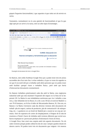 © Universitat Oberta de Catalunya                          16                      Informàtica en núvol



grapat d’aquestes funcionalitats, i que aquestes sí que solen ser als serveis en
xarxa.


Tanmateix, normalment no és una qüestió de funcionalitats el que fa que
algú opti per un servei a la xarxa, sinó un altre tipus d’avantatges.




    Exemple de document de text a Google Docs




En Ramon, més enllà d’utilitzar Google Docs per a poder tenir tots els arxius
accessibles des d’un únic lloc i evitar embolics, el que va veure de seguida va
ser que li era molt útil per a treballar amb altres persones que no podia veure
amb facilitat –perquè viuen o treballen lluny–, però amb qui havia
d’intercanviar documents constantment.


En Ramon treballava pràcticament cada dia amb la Marta, una enginyera
industrial amb qui està muntant l’expansió del negoci en la línia de la im-
pressió 3D. La Marta és una treballadora autònoma que viu i treballa a casa
seva, a San Sebastián de los Reyes; és a dir a uns 30 km al nord de Madrid i a
uns 70 d’Aranjuez, on hi ha el taller de Mecanizados Ramon, SL. Fins ara, en
Ramon i la Marta s’enviaven cada dia diverses versions dels documents de
treball –pla de negoci, cartera de productes, pla de comunicació i de màrque-
ting, etc.– i quedaven en un hotel de Madrid per a reunir-se un cop per set-
mana. Això els suposava els costos de desplaçament, el lloguer de la sala de
reunions a l’hotel i haver de treballar amb versions diferents que sovint aca-
baven trepitjant-se i provocant pèrdues d’informació i hores de feina.
A Google Docs, han creat una carpeta amb tots aquests documents. No els
calen versions perquè poden editar-los des de casa i sempre queden desats els
darrers canvis. Hi poden tenir tots els documents que vulguin i de manera
 