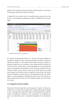 © Universitat Oberta de Catalunya                          17                       Informàtica en núvol



gratuïta. S’han acabat els correus electrònics amb documents i, com veurem
més endavant, també s’han acabat les reunions.


A Google Docs no hi entren virus, no es perden arxius, sempre són a un cop
de clic, no cal actualitzar el programari, és gratis... Sembla que tot són avan-
tatges.




    Exemple de full de càlcul a Google Docs.




Els comptes de Mecanizados Ramon, SL, els duu la Gestoría Fernández &
González, de Madrid. En Paco és el gestor particular d’en Ramon i tenen una
relació molt similar a la d’en Ramon amb la Marta. Des que en Ramon va
descobrir Google Docs, ha convençut en Paco perquè utilitzi els fulls de càl-
cul del servei per a portar tant el control pressupostari com el punteig dels
bancs, de la facturació i dels impostos. En lloc de fer que en Ramon enviï un
conjunt de dades i que en Paco les tracti en un full de càlcul, han acordat
que en Ramon crearà fulls de càlcul a Google Docs i que en Paco els tractarà
(sumes, descomptes, tants per cents, etc.) directament des d’allà. Ara, el pres-
supost o la suma d’ingressos s’actualitza de manera única cada cop que un
dels dos edita el full de càlcul. Ja no hi ha dobles entrades, ja no hi ha diver-
ses versions.


3.2. Compartir arxius de treball


Animat per l’èxit de Google Docs amb l’enginyera i el gestor, en Ramon es
decideix a fer el mateix amb en Borja Javier, el dissenyador gràfic de Madrid
a qui li encarrega feina relacionades amb la documentació dels projectes:
creació i actualització de plànols a CAD, renderització de simulacions de
peces a tres dimensions, retoc i composició fotogràfica de les simulacions,
etc.
 