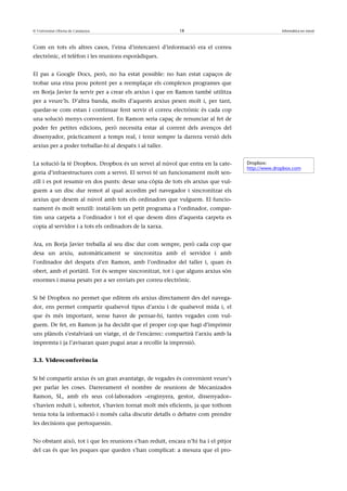 © Universitat Oberta de Catalunya                          18                                    Informàtica en núvol



Com en tots els altres casos, l’eina d’intercanvi d’informació era el correu
electrònic, el telèfon i les reunions esporàdiques.


El pas a Google Docs, però, no ha estat possible: no han estat capaços de
trobar una eina prou potent per a reemplaçar els complexos programes que
en Borja Javier fa servir per a crear els arxius i que en Ramon també utilitza
per a veure’ls. D’altra banda, molts d’aquests arxius pesen molt i, per tant,
quedar-se com estan i continuar fent servir el correu electrònic és cada cop
una solució menys convenient. En Ramon seria capaç de renunciar al fet de
poder fer petites edicions, però necessita estar al corrent dels avenços del
dissenyador, pràcticament a temps real, i tenir sempre la darrera versió dels
arxius per a poder treballar-hi al despatx i al taller.


La solució la té Dropbox. Dropbox és un servei al núvol que entra en la cate-      Dropbox:
                                                                                   http://www.dropbox.com
goria d’infraestructures com a servei. El servei té un funcionament molt sen-
zill i es pot resumir en dos punts: desar una còpia de tots els arxius que vul-
guem a un disc dur remot al qual accedim pel navegador i sincronitzar els
arxius que desem al núvol amb tots els ordinadors que vulguem. El funcio-
nament és molt senzill: instal·lem un petit programa a l’ordinador, compar-
tim una carpeta a l’ordinador i tot el que desem dins d’aquesta carpeta es
copia al servidor i a tots els ordinadors de la xarxa.


Ara, en Borja Javier treballa al seu disc dur com sempre, però cada cop que
desa un arxiu, automàticament se sincronitza amb el servidor i amb
l’ordinador del despatx d’en Ramon, amb l’ordinador del taller i, quan és
obert, amb el portàtil. Tot és sempre sincronitzat, tot i que alguns arxius són
enormes i massa pesats per a ser enviats per correu electrònic.


Si bé Dropbox no permet que editem els arxius directament des del navega-
dor, ens permet compartir qualsevol tipus d’arxiu i de qualsevol mida i, el
que és més important, sense haver de pensar-hi, tantes vegades com vul-
guem. De fet, en Ramon ja ha decidit que el proper cop que hagi d’imprimir
uns plànols s’estalviarà un viatge, el de l’encàrrec: compartirà l’arxiu amb la
impremta i ja l’avisaran quan pugui anar a recollir la impressió.


3.3. Videoconferència


Si bé compartir arxius és un gran avantatge, de vegades és convenient veure’s
per parlar les coses. Darrerament el nombre de reunions de Mecanizados
Ramon, SL, amb els seus col·laboradors –enginyera, gestor, dissenyador–
s’havien reduït i, sobretot, s’havien tornat molt més eficients, ja que tothom
tenia tota la informació i només calia discutir detalls o debatre com prendre
les decisions que pertoquessin.


No obstant això, tot i que les reunions s’han reduït, encara n’hi ha i el pitjor
del cas és que les poques que queden s’han complicat: a mesura que el pro-
 