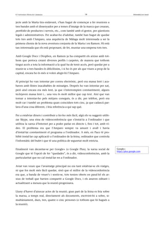 © Universitat Oberta de Catalunya                             19                                       Informàtica en núvol



jecte amb la Marta tira endavant, s’han hagut de començar a fer reunions a
tres bandes amb el dissenyador per a temes d’imatge de la marca que crearan,
portfolio de productes i serveis, etc., com també amb el gestor, per qüestions
legals i administratives. Per acabar-ho d’adobar, també han hagut de quedar
tots tres amb l’Amparo, una arquitecta de Màlaga molt interessada a ser la
primera clienta de la nova aventura conjunta de la Marta i en Ramon. Hi està
tan interessada que els està proposant, de fet, muntar una empresa tots tres.


Amb Google Docs i Dropbox, en Ramon ja ha compartit els arxius amb tot-
hom que pertoca creant diversos perfils i carpetes, de manera que tothom
tingui accés a tota la informació a la qual ha de tenir accés, però quedar per a
reunir-se a tres bandes és dificilíssim, i si ho és per als que viuen a prop de la
capital, encara ho és més si volen afegir-hi l’Amparo.


Al principi ho van intentar per correu electrònic, però era massa lent i aca-
baven amb llistes inacabables de missatges. Després ho van intentar per xat,
però això encara era més lent, ja que s’interrompien constantment, alguns
teclejaven massa lent i... una veu és molt millor que cap text. Així que van
tornar a intentar-ho pels mitjans coneguts, és a dir, per telèfon, però era
molt car i també un problema quan coincidien tots cinc, ja que cadascú par-
lava d’una cosa diferent, i feia referència a qui sap què.


Per a estalviar diners i contribuir a fer-ho més fàcil, algú els va suggerir utilit-
zar Skype, una eina de videoconferència que s’instal·la a l’ordinador i que
utilitza la xarxa d’Internet per a poder parlar en directe i, fins i tot, amb ví-
deo. El problema era que l’Amparo sempre va amunt i avall i havia
d’instal·lar constantment el programa a l’ordinador. A més, en Paco té pro-
hibit instal·lar cap aplicació a l’ordinador de la feina, ordinador que controla
l’informàtic del bufet i que té una política de seguretat molt estricta.


Finalment van decantar-se per Google+ (o Google Plus), la xarxa social de              Google+:
                                                                                       https://plus.google.com
Google que té l’opció de fer “quedades”, és a dir, videoconferències, amb la
particularitat que no cal instal·lar res a l’ordinador.


Aviat van veure que l’avantatge principal no era tant estalviar-se els viatges,
ni que fos molt més fàcil quedar, sinó que el millor de la videoconferència
era que, a banda de veure’s i sentir-se, tots tenien oberts en paral·lel els ar-
xius de treball que havien compartit a Google Docs, i els anaven editant i
actualitzant a mesura que la reunió progressava.


Lluny d’haver d’aixecar actes de la reunió, gran part de la feina es feia sobre
la marxa, a temps real, directament als documents, escrivint-hi a sobre, si-
multàniament, dues, tres, quatre o cinc persones (o tothom que hi hagués a
la reunió).
 