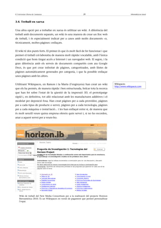© Universitat Oberta de Catalunya                              20                                       Informàtica en núvol



3.4. Treball en xarxa


Una altra opció per a treballar en xarxa és utilitzar un wiki. A diferència del
treball amb documents separats, un wiki és una manera de crear un lloc web
de treball, i és especialment indicat per a casos amb molts documents –o,
tècnicament, moltes pàgines– enllaçats.


El wiki té dos punts forts. El primer és que és molt fàcil de fer funcionar i que
permet el treball col·laboratiu de manera molt ràpida i escalable, amb l’única
condició que hom tingui accés a Internet i un navegador web. El segon, i la
gran diferència amb els serveis de documents compartits com ara Google
Docs, és que pot crear infinitat de pàgines, categoritzades, amb llistes de
pàgines automàticament generades per categoria, i que fa possible enllaçar
unes pàgines amb les altres.


Utilitzant Wikispaces, en Ramon i la Marta (l’enginyera) han creat un wiki               Wikispaces:
                                                                                         http://www.wikispaces.com
que els ha permès, de manera ràpida i ben estructurada, bolcar tota la recerca
que han fet sobre l’estat de la qüestió de la impressió 3D, el prototipatge
ràpid i, en definitiva, tot allò relacionat amb les manufactures additives i el
modelat per deposició fosa. Han creat pàgines per a cada proveïdor, pàgines
per a cada tipus de producte o servei, pàgines per a cada tecnologia, pàgines
per a cada màquina o instal·lació... i les han enllaçat entre si, de manera que
és molt senzill veure quina empresa ofereix quin servei i, si no ho recorden,
anar a aquest servei per a veure-ho.




    Wiki de treball del New Media Consortium per a la realització del projecte Horizon
    Iberoamérica 2010. És un Wikispaces en versió de pagament que permet personalitzar
    l’espai.
 