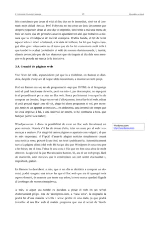 © Universitat Oberta de Catalunya                          21                                     Informàtica en núvol



Són conscients que desar el wiki al disc dur no és immediat, sinó tot el con-
trari: molt difícil i feixuc. Però l’objectiu no era crear un únic document que
després poguessin desar al disc dur o imprimir, sinó tenir a mà una mena de
bloc de notes que els permetés anar-hi apuntant tot allò que trobaven a me-
sura que la investigació de mercat avançava. D’altra banda, el fet de tenir
aquest wiki en obert a Internet, a la vista de tothom, ha fet que hagin cone-
gut altra gent interessada en el tema que els ha fet comentaris molt útils i
que també ha acabat contribuint al wiki de manera desinteressada, i, també,
clients potencials que els han demanat que els tinguin al dia dels seus aven-
ços en la posada en marxa de la iniciativa.


3.5. Creació de pàgines web


Vist l’èxit del wiki, especialment pel que fa a visibilitat, en Ramon es deci-
deix, després d’anys en el negoci dels mecanitzats, a muntar un web propi.


Però en Ramon no sap res de programació –sap que l’HTML és el llenguatge
amb el qual funcionen els webs, però res més– i, per descomptat, no sap quin
és el procediment per a crear un lloc web. Busca per Internet i veu que ha de
comprar un domini, llogar un servei d’allotjament, instal·lar-hi el web, editar
el codi perquè sigui com ell vol, afegir-hi altres programes si vol, per exem-
ple, tenir-hi un apartat de notícies... en definitiva, una inversió de temps que
no està disposat a fer, i una inversió de diners, si ho contracta a fora, que
tampoc pot fer ara mateix.


Wordpress.com li dóna la possibilitat de crear un lloc web literalment en
                                                                                   Wordpress.com:
pocs minuts. Només s’hi ha de donar d’alta, triar un nom per al web i co-          http://wordpress.com

mençar a escriure. Pot afegir-hi tantes pàgines o apartats com vulgui i, el que
és més important, té l’opció d’anar-hi afegint notícies simplement creant
una notícia nova, posant-li un títol, un text i publicant-la. Automàticament
surt a la pàgina d’inici del web. Hi ha qui diu que Wordpress és una eina per
a fer blocs; en el fons, l’eina és una cosa i l’ús que en fem una altra de molt
diferent. La qüestió és que Mecanizados Ramon, SL, ara té un web propi, fàcil
de mantenir, amb notícies que li confereixen un cert sentit d’actualitat i,
important, gratuït.


En Ramon ha descobert, a més, que si un dia es decideix a comprar un do-
mini, podrà –pagant una mica– fer que el lloc web que ara té aparegui sota
aquest domini, de manera que sense cap esforç la seva marca quedarà lligada
al contingut de manera inequívoca.


A més, si algun dia també es decideix a posar el web en un servei
d’allotjament propi, fora de Wordpress.com, a “casa seva”, la migració la
podrà fer d’una manera senzilla i sense perdre ni una dada, ja que podrà
instal·lar al seu lloc web el mateix programa que usa el servei de Word-
 