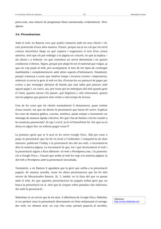 © Universitat Oberta de Catalunya                           22                                       Informàtica en núvol



press.com, una solució de programari lliure anomenada, evidentment, Wor-
dpress.


3.6. Presentacions


Amb el web, en Ramon creu que podrà contactar amb els seus clients i cli-
ents potencials d’una altra manera. Primer, perquè ara ja no cal que els enviï
correus electrònics llargs en què copiava i enganxava el text d’un correu
anterior, sinó que els pot redirigir a la pàgina en concret, en què ja explica –
als clients i a tothom– en què consisteix un servei determinat i en quines
condicions s’ofereix. Segon, perquè pot afegir-hi tot el material que vulgui, ja
que un cop pujat al web, pot acompanyar el text de tot tipus de contingut
multimèdia i complementar-lo amb altres suports d’informació. Finalment,
perquè comença a veure que estalvia temps i recursos (correu i impressions,
sobretot) si envia la gent al web en lloc d’enviar-los un patracol de paper per
correu o per missatger (deixant de banda que mai sabia què passava amb
aquest paper i, en canvi, ara, pot veure per les mètriques del web quanta gent
el visita, quanta estona s’hi passen, què llegeixen i, més interessant, quines
són les pàgines que generen més visites o més temps de lectura.


Una de les coses que els clients normalment li demanaven, quan sortien
d’una reunió, era que els deixés la presentació que havia fet servir. Explicar
les coses de manera gràfica, concisa, sintètica, ajuda sempre a transmetre un
missatge de manera ràpida i efectiva. Per què s’ha de limitar a fer-ho només a
les reunions presencials? Al cap i a la fi, ja té el PowerPoint fet. Per què no el
deixa en algun lloc on tothom pugui veure’l?


La primera opció que se li acut és fer servir Google Docs. Allà pot crear o
pujar la presentació que ha fet en local a l’ordinador i compartir-la de dues
maneres: publicant l’enllaç a la presentació des del seu web, o incrustant-la
dins la mateixa pàgina. La incrustació fa que, tot i que tècnicament el web i
la presentació siguin a llocs diferents –el web a Wordpress.com, i la presenta-
ció a Google Docs–, l’usuari que arriba al web les vegi a la mateixa pàgina: la
del web a Wordpress amb la presentació incrustada.


Tanmateix, a en Ramon li agradaria que la gent que arriba a la presentació
pogués, de manera senzilla, veure les altres presentacions que ha fet dels
serveis de Mecanizados Ramon, SL. I, també, en la línia del que va passar
amb el wiki, fer que aquestes presentacions les pogués trobar gent que no
busca la presentació en si, sinó que fa cerques sobre paraules clau relaciona-
des amb la presentació.


Slideshare és un servei que fa tot això. A diferència de Google Docs, Slidesha-
                                                                                     Slideshare:
re no permet crear la presentació directament en línia mitjançant el navega-         http://www.slideshare.net

dor web, no obstant això, un cop s’ha creat, permet pujar-la al servidor,
 