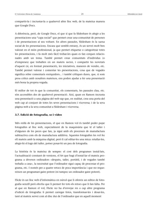 © Universitat Oberta de Catalunya                            23                       Informàtica en núvol



compartir-la i incrustar-la a qualsevol altre lloc web, de la mateixa manera
que Google Docs.


A diferència, però, de Google Docs, el que sí que fa Slideshare és afegir a les
presentacions una “capa social” que permet crear una comunitat de persones
i de presentacions al seu voltant. En altres paraules, Slideshare és la xarxa
social de les presentacions. Encara que sembli estrany, és un servei molt ben
valorat en el món professional, ja que permet etiquetar o categoritzar totes
les presentacions, i fa molt més fàcil trobar-les quan es fan cerques relacio-
nades amb un tema. També permet crear comunitats d’individus (o
d’empreses) que treballen en un mateix sector, i compartir les novetats
d’aquest (sí, en format presentació), les iniciatives, maneres de vendre, etc.
També permet valorar i comentar les presentacions, cosa que de vegades
significa rebre comentaris enriquidors... i també crítiques dures, que, si som
prou crítics amb nosaltres mateixos, ens poden ajudar a fer una presentació
més bona la propera vegada.


El millor de tot és que la comunitat, els comentaris, les paraules clau, etc.
són accessibles des de qualsevol presentació. Així, quan en Ramon incrusta
una presentació a una pàgina del web sap que, en realitat, crea una porta del
web cap al conjunt de totes les seves presentacions i viceversa; i de la seva
pàgina web a la seva comunitat a Slideshare i viceversa.


3.7. Edició de fotografia, so i vídeo


Més enllà de les presentacions, el que en Ramon vol és també poder pujar
fotografies al lloc web, especialment de la maquinària que té el taller i
d’algunes de les peces que fan, ja sigui amb els processos de manufactura
subtractiva com els de manufactura additiva. Aquestes fotografies les vol fer
ell mateix amb la màquina digital, però li cal editar-les una mica: retallar-les,
afegir-hi el logo del taller, potser posar-hi un peu de fotografia.


La història és la mateixa de sempre: el cost dels programes instal·lats,
l’actualització constant de versions, el fet que hagi d’instal·lar el mateix pro-
grama a diversos ordinadors –despatx, taller, portàtil, i de vegades també
treballa a casa–, la necessitat que l’ordinador sigui capaç de processar el pro-
grama, etc. I només per a quatre retocs de poca importància i que no reque-
reixen un programari gaire potent (ni tampoc un ordinador gaire potent).


Flickr és un lloc web d’informàtica en núvol que li ofereix un editor de foto-
grafia senzill però efectiu que li permet fer tots els retocs que li fan falta. Per
al que en Ramon el vol, Flickr no ha d’envejar res a cap altre programa
d’edició de fotografia: li permet carregar fotos, transformar-les i desar-les,
tant al mateix servei com al disc dur de l’ordinador que en aquell moment
 